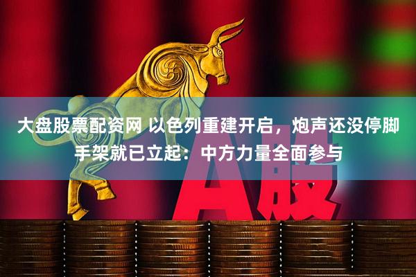 大盘股票配资网 以色列重建开启，炮声还没停脚手架就已立起：中方力量全面参与