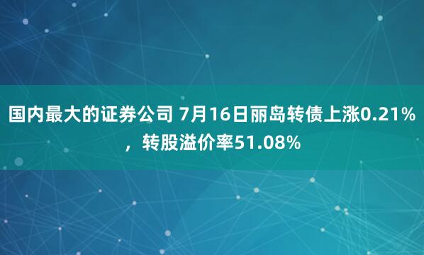 国内最大的证券公司 7月16日丽岛转债上涨0.21%，转股溢价率51.08%