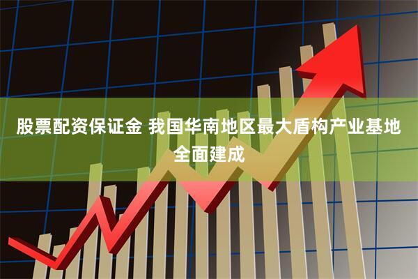 股票配资保证金 我国华南地区最大盾构产业基地全面建成