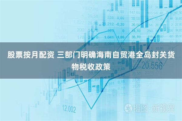 股票按月配资 三部门明确海南自贸港全岛封关货物税收政策
