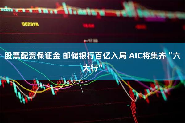 股票配资保证金 邮储银行百亿入局 AIC将集齐“六大行”
