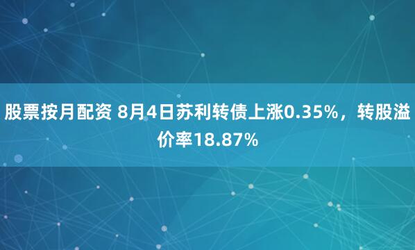 股票按月配资 8月4日苏利转债上涨0.35%，转股溢价率18.87%