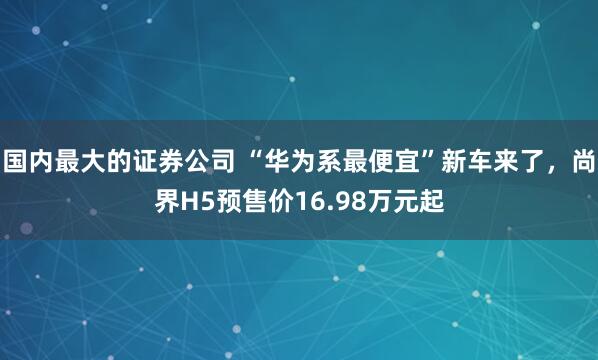 国内最大的证券公司 “华为系最便宜”新车来了，尚界H5预售价16.98万元起