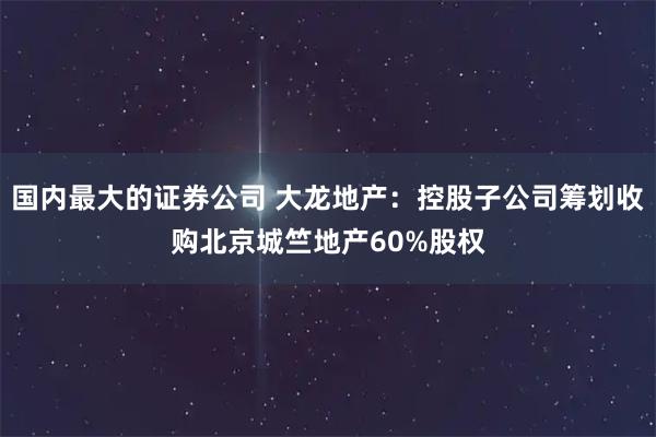 国内最大的证券公司 大龙地产：控股子公司筹划收购北京城竺地产60%股权